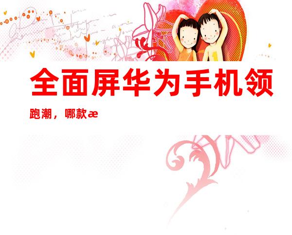 全面屏华为手机领跑潮，哪款手机尽显锋芒